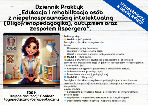 Dziennik Praktyk: „Edukacja i rehabilitacja osób z niepełnosprawnością intelektualną (Oligofrenopedagogika), autyzmem oraz zespołem Aspergera”. 300 h Miejsce realizacji: Gabinet logopedyczno-terapeutyczny