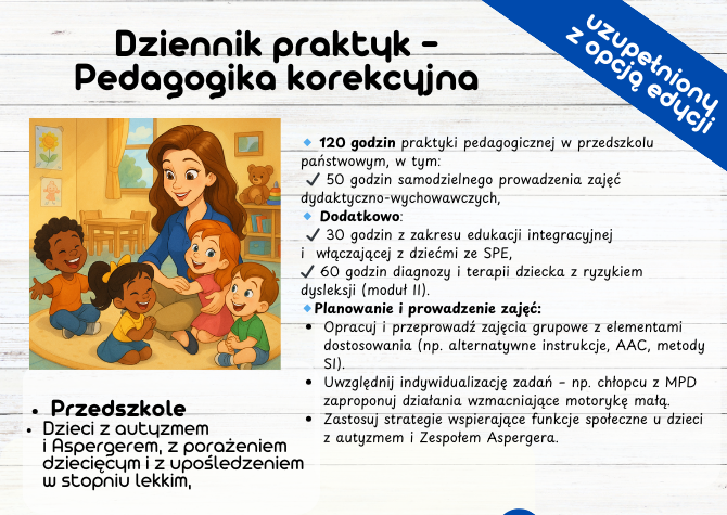 Dziennik praktyk - Pedagogika korekcyjna 120 godzin (50 godzin samodzielnego prowadzenia zajęć dydaktyczno-wychowawczych) 30 godzin z zakresu edukacji integracyjnej i włączającej z dziećmi ze SPE, 60 godzin diagnozy i terapii dziecka z ryzykiem dysleksji