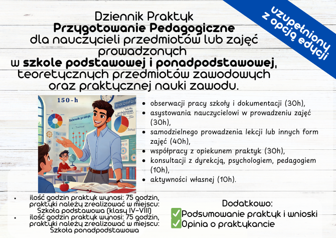 GOTOWY DZIENNIK PRAKTYK Przygotowanie Pedagogiczne dla nauczycieli przedmiotów lub zajęć prowadzonych w szkole podstawowej i ponadpodstawowej, teoretycznych przedmiotów zawodowych oraz praktycznej nauki zawodu łączny wymiar praktyk wynosi 150 godzin.